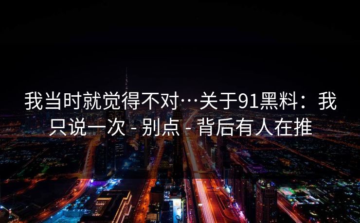 我当时就觉得不对…关于91黑料:我只说一次 - 别点 - 背后有人在推 我当时就觉得不对…关于91黑料:我只说一次 - 别点 - 背后有人在推
