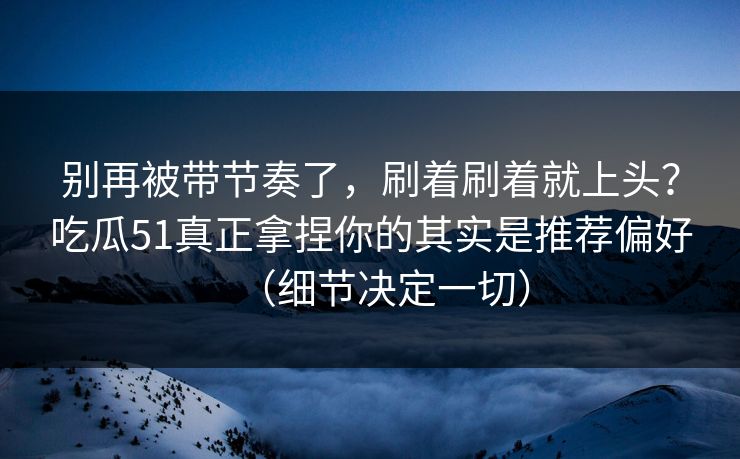 别再被带节奏了，刷着刷着就上头？吃瓜51真正拿捏你的其实是推荐偏好（细节决定一切）
