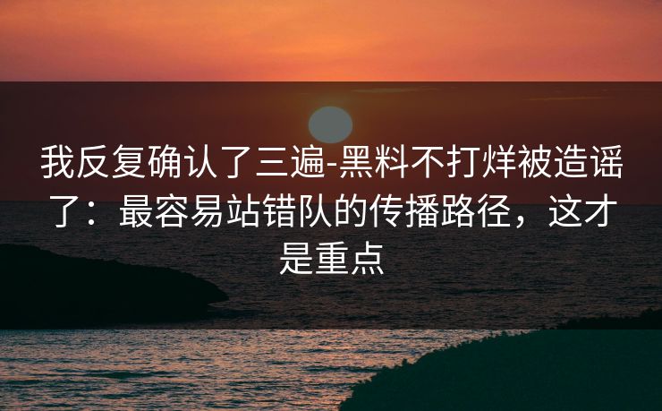 我反复确认了三遍-黑料不打烊被造谣了：最容易站错队的传播路径，这才是重点