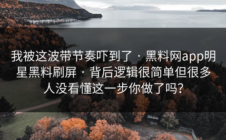 我被这波带节奏吓到了 · 黑料网app明星黑料刷屏 · 背后逻辑很简单但很多人没看懂这一步你做了吗？