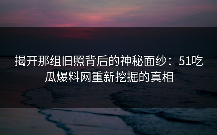揭开那组旧照背后的神秘面纱：51吃瓜爆料网重新挖掘的真相