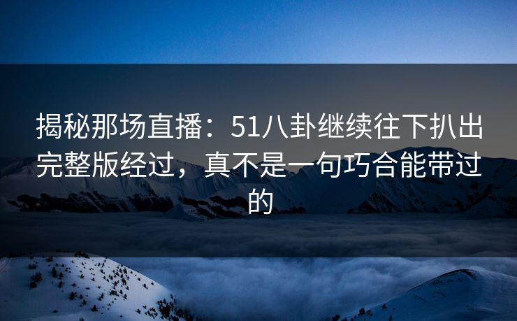 揭秘那场直播：51八卦继续往下扒出完整版经过，真不是一句巧合能带过的