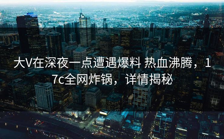 大V在深夜一点遭遇爆料 热血沸腾，17c全网炸锅，详情揭秘