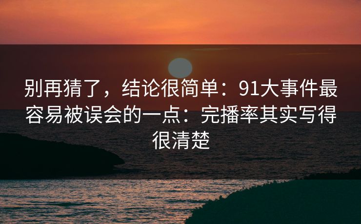 别再猜了，结论很简单：91大事件最容易被误会的一点：完播率其实写得很清楚