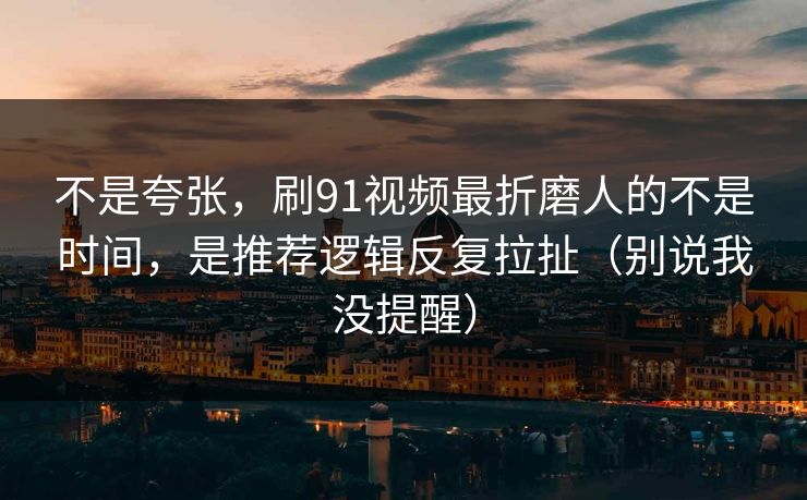 不是夸张，刷91视频最折磨人的不是时间，是推荐逻辑反复拉扯（别说我没提醒）